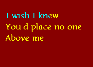 I wish I knew
You'd place no one

Above me