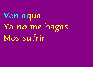 Ven aqua
Ya no me hagas

Mos sufrir