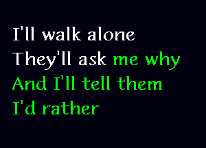 I'll walk alone
They'll ask me why

And I'll tell them
I'd rather
