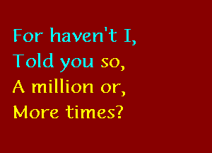 For haven't I,
Told you so,

A million or,
More times?