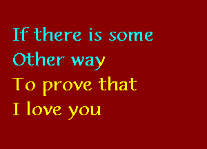 If there is some
Other way

To prove that
I love you