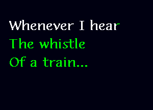 Whenever I hear
The whistle

Of a train...