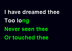 l have dreamed thee
Toolong

Never seen thee
Or touched thee