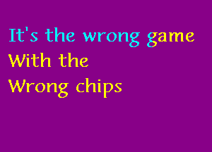 It's the wrong game
With the

Wrong chips