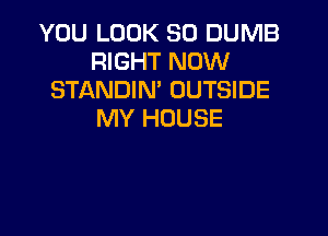 YOU LOOK SO DUMB
RIGHT NOW
STANDIN' OUTSIDE

MY HOUSE