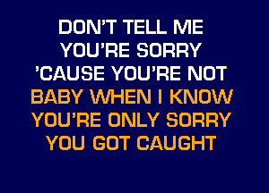 DOMT TELL ME
YOU'RE SORRY
'CAUSE YOURE NOT
BABY WHEN I KNOW
YOU'RE ONLY SORRY
YOU GOT CAUGHT