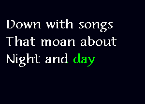 Down with songs
That moan about

Night and day