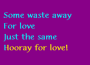 Some waste away
Forlove

Just the same
Hooray for love!