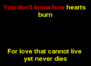 You don't know how hearts
burn

For love that cannot live
yet never dies