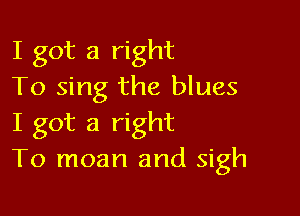 I got a right
To sing the blues

I got a right
To moan and sigh