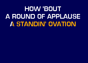 HOW 'BOUT
A ROUND 0F APPLAUSE
A STANDIN' OVATION