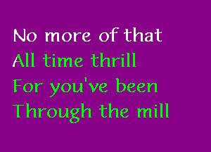 No more of that
All time thrill

For you've been
Through the mill