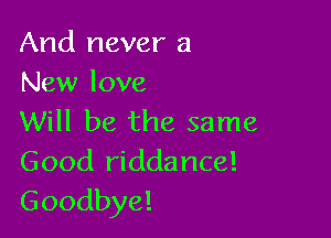 And never a
New love

Will be the same
Good riddance!
Goodbye!