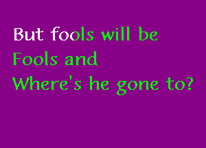 But fools will be
Fools and

Where's he gone to?