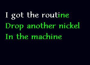 I got the routine

Drop another nickel
In the machine