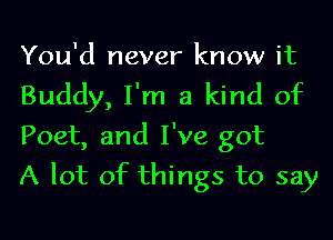 You'd never know it
Buddy, I'm a kind of
Poet, and I've got

A lot of things to say