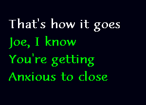 That's how it goes
Joe, I know

You're getting

Anxious to close