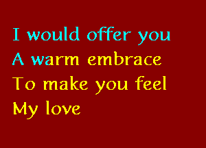 I would offer you
A warm embrace

To make you feel
My love