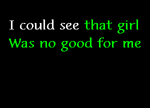 I could see that girl
Was no good for me