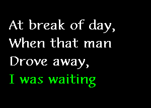 At break of day,
When that man

Drove away,
I was waiting