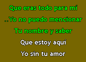 Que eras todo para mi

..Yo no puedo mencionar

Tu nombre y saber

Que estoy aqui

Yo sin tu amor