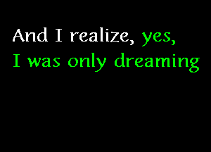 And I realize, yes,
I was only dreaming