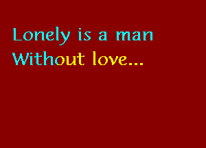 Lonely is a man
Without love...