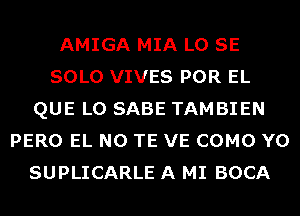 AMIGA MIA L0 SE
SOLO VIVES POR EL
QUE L0 SABE TAMBIEN
PERO EL N0 TE VE COMO Y0
SUPLICARLE A MI BOCA