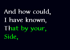 And how could,
I have known,

That by your,
Side,