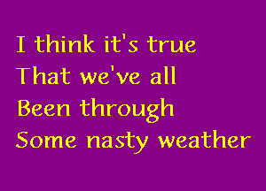 I think it's true
That we've all

Been through
Some nasty weather