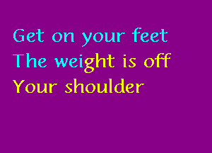 Get on your feet
The weight is off

Your shoulder