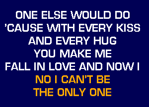 ONE ELSE WOULD DO
'CAUSE WITH EVERY KISS
AND EVERY HUG
YOU MAKE ME
FALL IN LOVE AND NOW I
NO I CAN'T BE
THE ONLY ONE