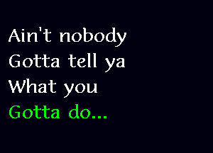 Ain't nobody
Gotta tell ya

What you
Gotta do...