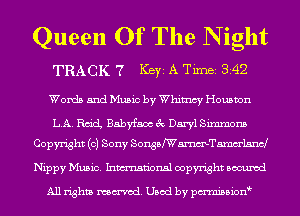 Queen Of The N ight

TRACK 7 Ker A TiInBi 342
Words and Music by Whimsy Houston
LA. 13ch Babyfaax 3c Daryl Simmons
Copyright (0) Sony SonsafWammelam-J
Nippy Music. Inmn'onsl copyright Bocuxcd

All rights named. Used by pmnisbion