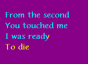 From the second
You touched me

I was ready
To die