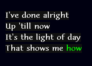 I've done alright
Up 'till now

It's the light of day

That shows me how