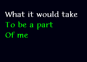 What it would take
To be a part

Of me