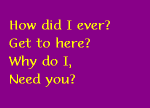 How did I ever?
Get to here?

Why do I,
Need you?