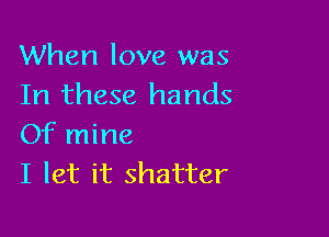 When love was
In these hands

Of mine
I let it shatter