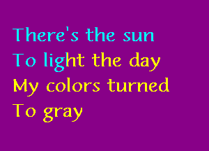 There's the sun
To light the day

My colors turned
T0 gray