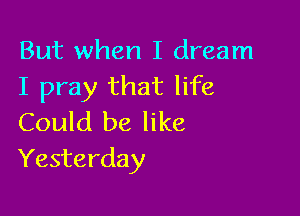 But when I dream
I pray that life

Could be like
Yesterday