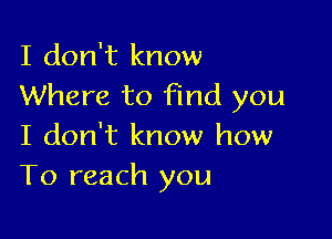 I don't know
Where to find you

I don't know how
To reach you