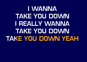 I WANNA
TAKE YOU DOWN
I REALLY WANNA
TAKE YOU DOWN
TAKE YOU DOWN YEAH