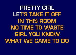 PRETTY GIRL
LET'S TAKE IT OFF
IN THIS ROOM
N0 TIME TO WASTE
GIRL YOU KNOW
WHAT WE CAME TO DO