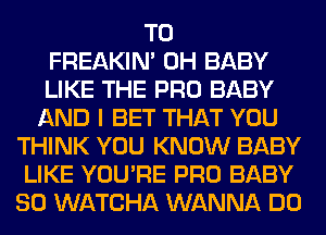 T0
FREAKIN' 0H BABY
LIKE THE PRO BABY
AND I BET THAT YOU
THINK YOU KNOW BABY
LIKE YOU'RE PRO BABY
SO WATCHA WANNA DO