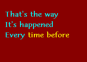 That's the way
It's happened

Every ti me before