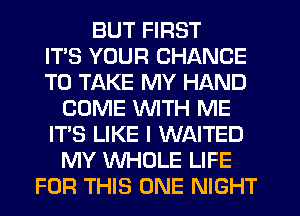 BUT FIRST
ITS YOUR CHANCE
TO TAKE MY HAND
COME WTH ME
IT'S LIKE I WAITED
MY WHOLE LIFE
FOR THIS ONE NIGHT