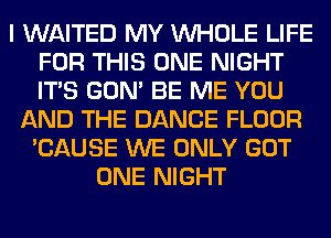 I WAITED MY WHOLE LIFE
FOR THIS ONE NIGHT
ITS GON' BE ME YOU

AND THE DANCE FLOOR
'CAUSE WE ONLY GOT
ONE NIGHT