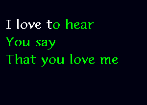 I love to hear
You say

That you love me