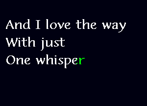 And I love the way
With just

One whisper